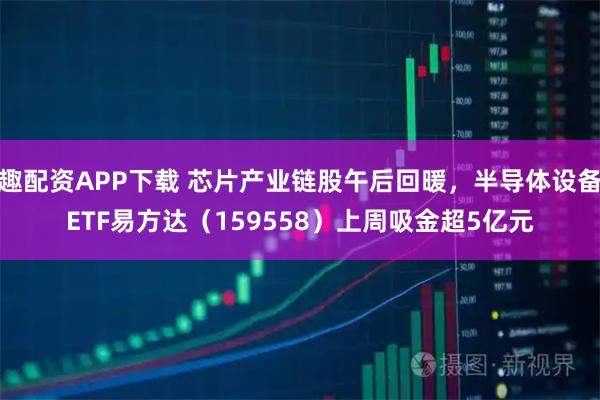 趣配资APP下载 芯片产业链股午后回暖，半导体设备ETF易方达（159558）上周吸金超5亿元
