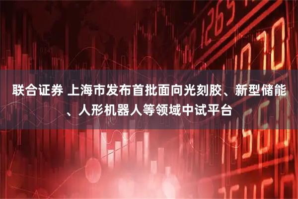 联合证券 上海市发布首批面向光刻胶、新型储能、人形机器人等领域中试平台