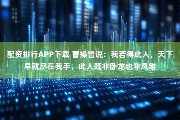配资排行APP下载 曹操曾说：我若得此人，天下早就尽在我手，此人既非卧龙也非凤雏