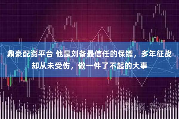 鼎豪配资平台 他是刘备最信任的保镖，多年征战却从未受伤，做一件了不起的大事