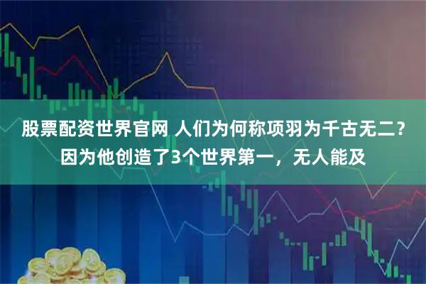 股票配资世界官网 人们为何称项羽为千古无二？因为他创造了3个世界第一，无人能及