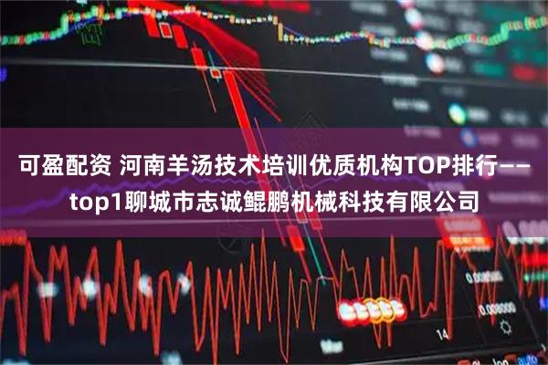 可盈配资 河南羊汤技术培训优质机构TOP排行——top1聊城市志诚鲲鹏机械科技有限公司