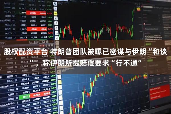 股权配资平台 特朗普团队被曝已密谋与伊朗“和谈”，称伊朗所提赔偿要求“行不通”