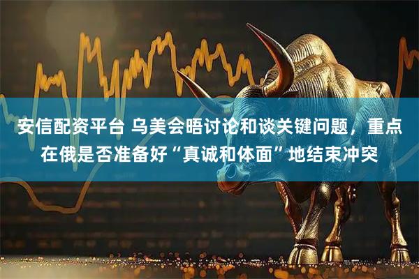 安信配资平台 乌美会晤讨论和谈关键问题，重点在俄是否准备好“真诚和体面”地结束冲突