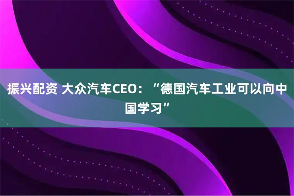 振兴配资 大众汽车CEO：“德国汽车工业可以向中国学习”