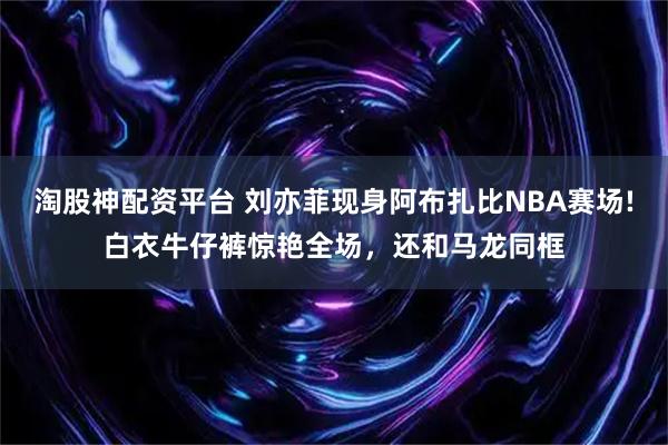 淘股神配资平台 刘亦菲现身阿布扎比NBA赛场!白衣牛仔裤惊艳全场，还和马龙同框