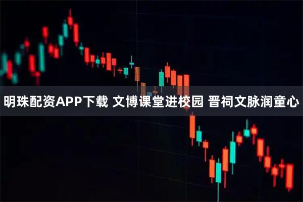 明珠配资APP下载 文博课堂进校园 晋祠文脉润童心
