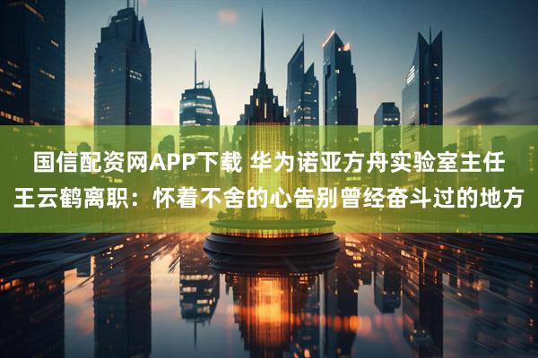 国信配资网APP下载 华为诺亚方舟实验室主任王云鹤离职：怀着不舍的心告别曾经奋斗过的地方