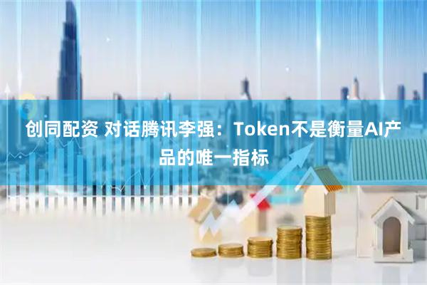 创同配资 对话腾讯李强：Token不是衡量AI产品的唯一指标