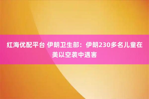 红海优配平台 伊朗卫生部：伊朗230多名儿童在美以空袭中遇害
