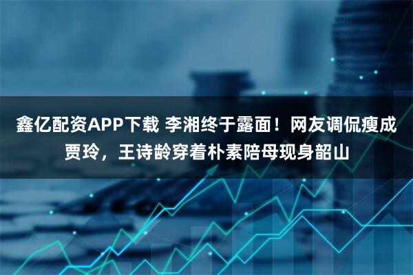 鑫亿配资APP下载 李湘终于露面！网友调侃瘦成贾玲，王诗龄穿着朴素陪母现身韶山