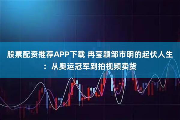 股票配资推荐APP下载 冉莹颖邹市明的起伏人生：从奥运冠军到拍视频卖货