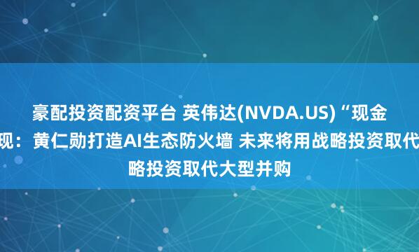 豪配投资配资平台 英伟达(NVDA.US)“现金帝国”浮现：黄仁勋打造AI生态防火墙 未来将用战略投资取代大型并购