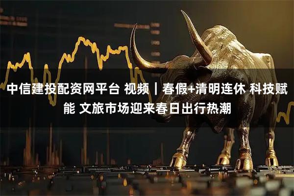 中信建投配资网平台 视频｜春假+清明连休 科技赋能 文旅市场迎来春日出行热潮