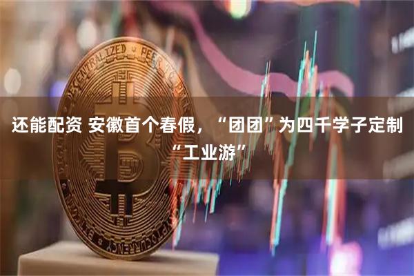 还能配资 安徽首个春假，“团团”为四千学子定制“工业游”