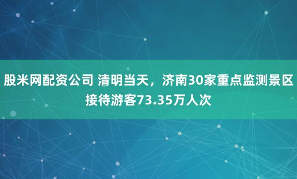 股米网配资公司 清明当天，济南30家重点监测景区接待游客73.35万人次
