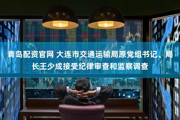青岛配资官网 大连市交通运输局原党组书记、局长王少成接受纪律审查和监察调查