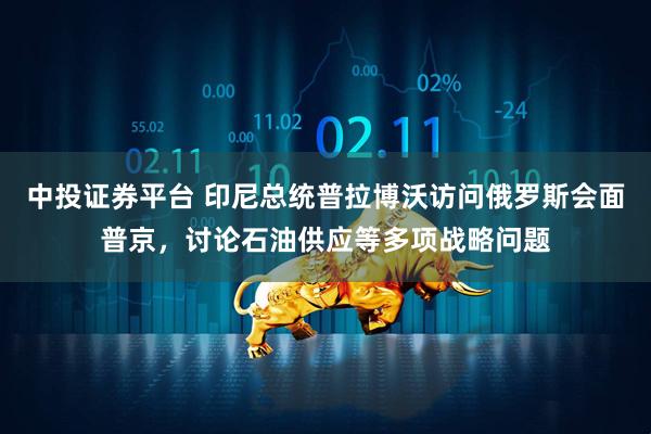 中投证券平台 印尼总统普拉博沃访问俄罗斯会面普京，讨论石油供应等多项战略问题