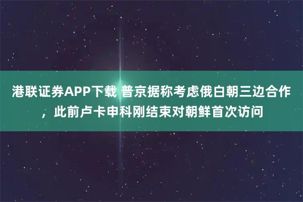 港联证券APP下载 普京据称考虑俄白朝三边合作，此前卢卡申科刚结束对朝鲜首次访问