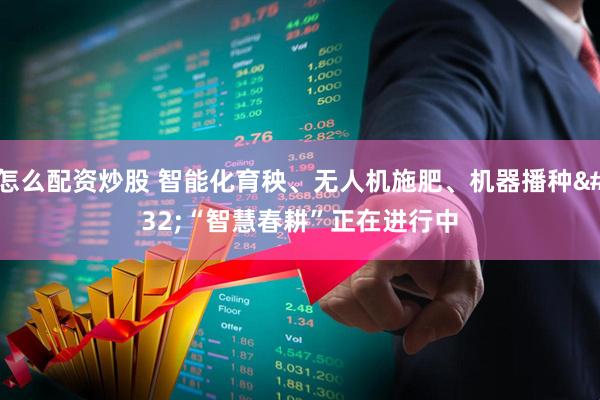 怎么配资炒股 智能化育秧、无人机施肥、机器播种 “智慧春耕”正在进行中