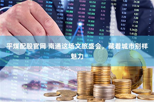 平煤配股官网 南通这场文旅盛会，藏着城市别样魅力