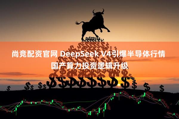 尚竞配资官网 DeepSeek V4引爆半导体行情 国产算力投资逻辑升级