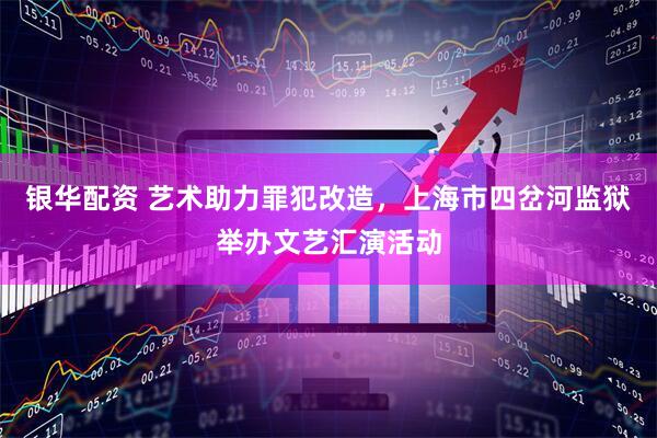 银华配资 艺术助力罪犯改造，上海市四岔河监狱举办文艺汇演活动