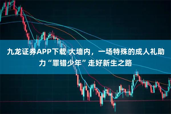 九龙证券APP下载 大墙内，一场特殊的成人礼助力“罪错少年”走好新生之路