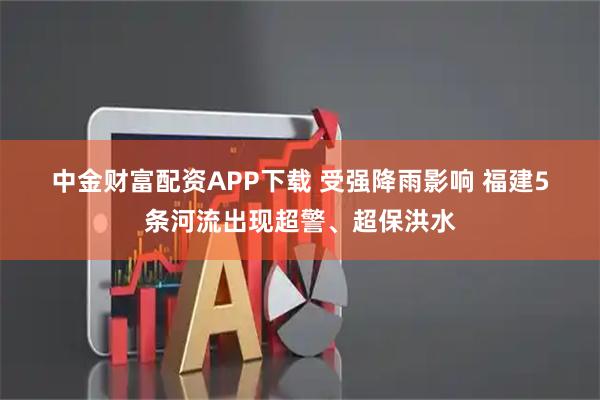 中金财富配资APP下载 受强降雨影响 福建5条河流出现超警、超保洪水