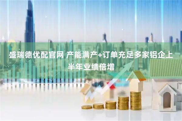 盛瑞德优配官网 产能满产+订单充足多家铝企上半年业绩倍增